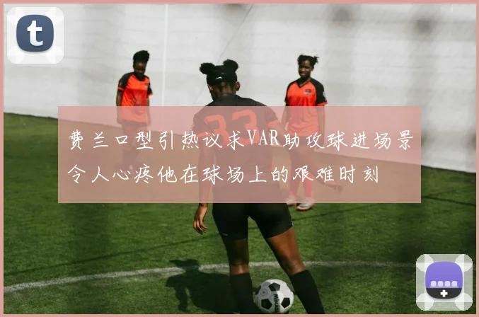 费兰口型引热议求VAR助攻球进场景令人心疼他在球场上的艰难时刻