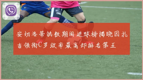 安切洛蒂执教期间进球榜揭晓因扎吉领衔C罗效率最高却排名第五