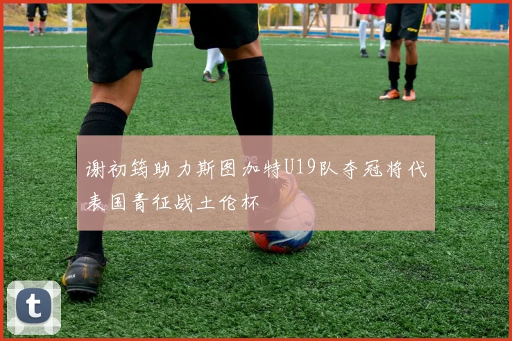 谢初筠助力斯图加特U19队夺冠将代表国青征战土伦杯