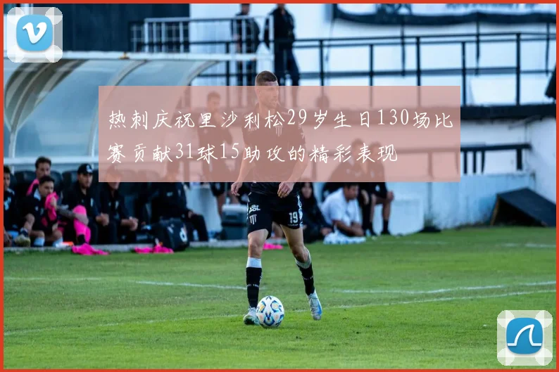 热刺庆祝里沙利松29岁生日130场比赛贡献31球15助攻的精彩表现