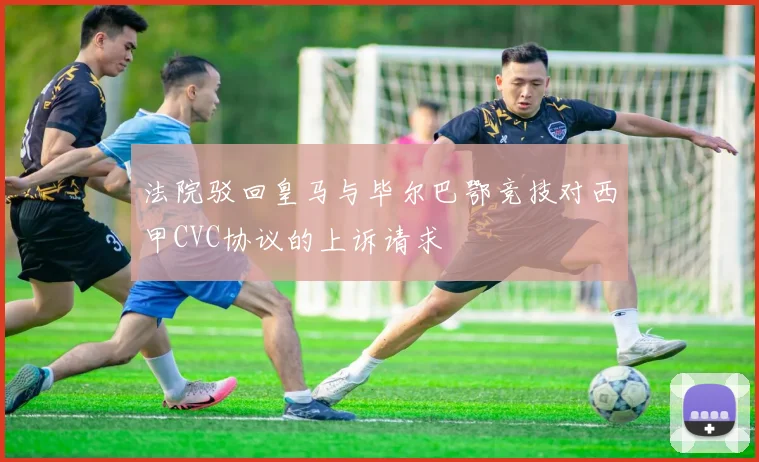 法院驳回皇马与毕尔巴鄂竞技对西甲CVC协议的上诉请求
