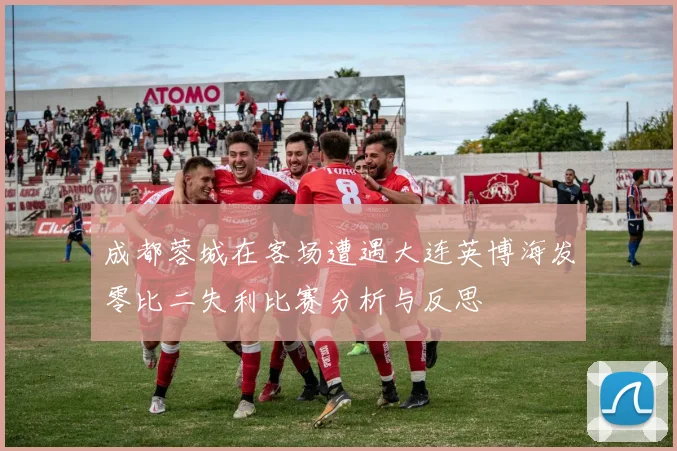 成都蓉城在客场遭遇大连英博海发零比二失利比赛分析与反思