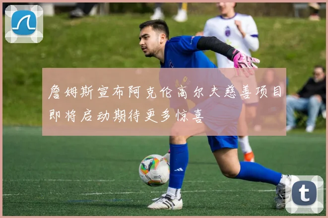 詹姆斯宣布阿克伦高尔夫慈善项目即将启动期待更多惊喜