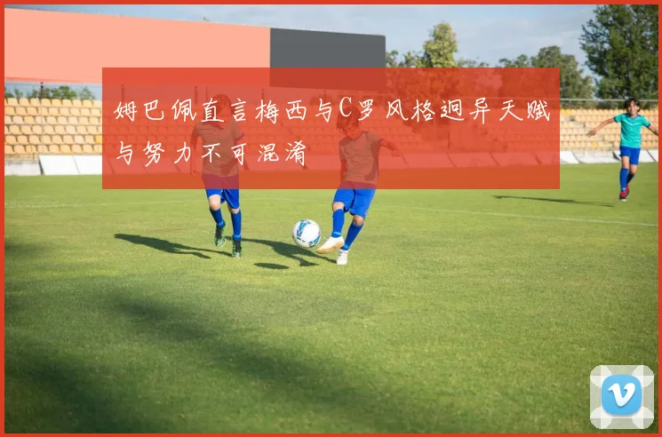 姆巴佩直言梅西与C罗风格迥异天赋与努力不可混淆