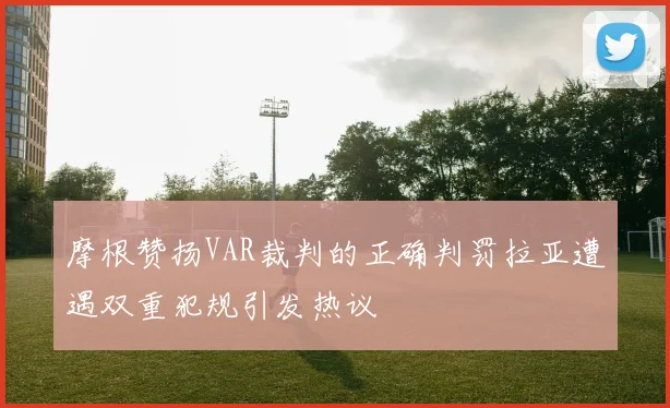 摩根赞扬VAR裁判的正确判罚拉亚遭遇双重犯规引发热议