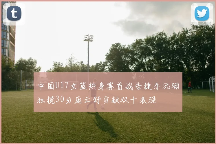 中国U17女篮热身赛首战告捷李沅珊独揽30分庞云舒贡献双十表现