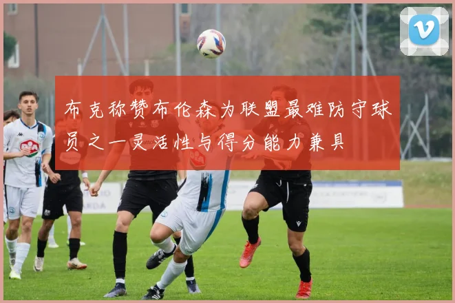 布克称赞布伦森为联盟最难防守球员之一灵活性与得分能力兼具