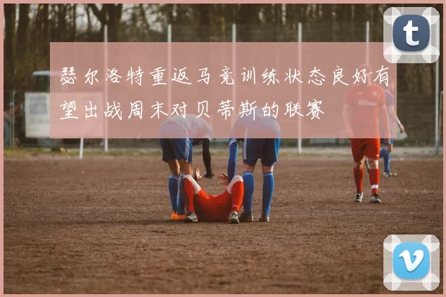 瑟尔洛特重返马竞训练状态良好有望出战周末对贝蒂斯的联赛
