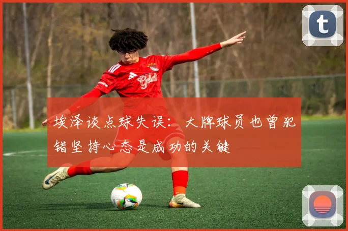 埃泽谈点球失误：大牌球员也曾犯错坚持心态是成功的关键