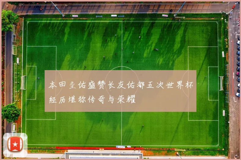 本田圭佑盛赞长友佑都五次世界杯经历堪称传奇与荣耀