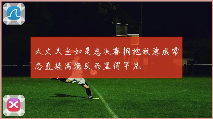 大丈夫当如是总决赛拥抱致意成常态直接离场反而显得罕见